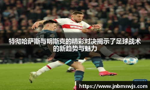 特彻哈萨斯与明斯克的精彩对决揭示了足球战术的新趋势与魅力